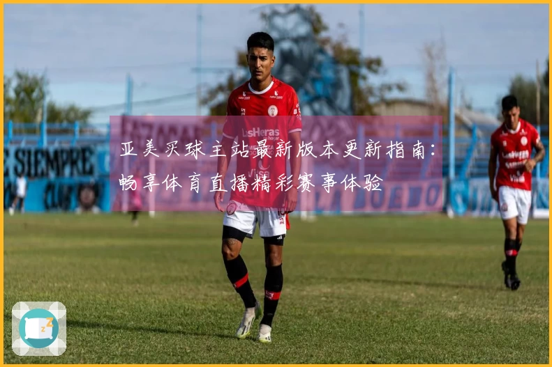 亚美买球主站最新版本更新指南：畅享体育直播精彩赛事体验